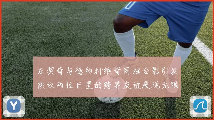 东契奇与德约科维奇同框合影引发热议两位巨星的跨界友谊展现无限魅力