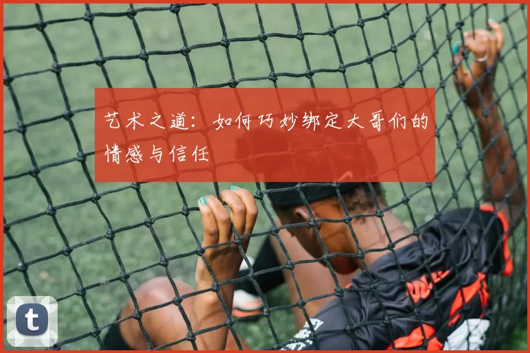 艺术之道：如何巧妙绑定大哥们的情感与信任