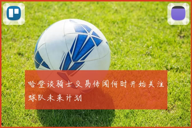 哈登谈骑士交易传闻何时开始关注球队未来计划
