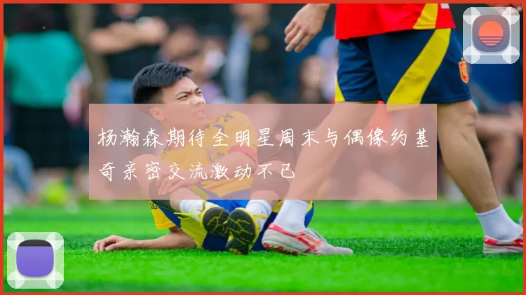 杨瀚森期待全明星周末与偶像约基奇亲密交流激动不已
