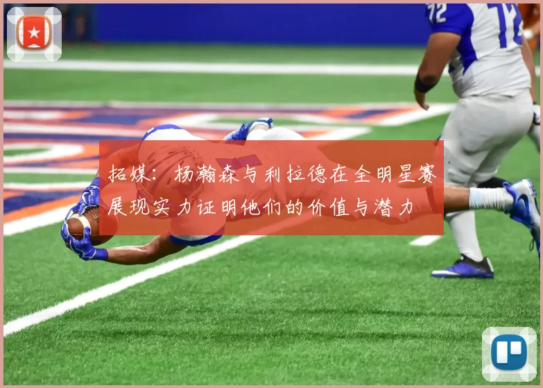 拓媒：杨瀚森与利拉德在全明星赛展现实力证明他们的价值与潜力
