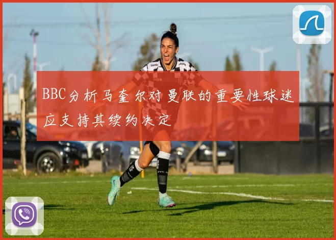 BBC分析马奎尔对曼联的重要性球迷应支持其续约决定