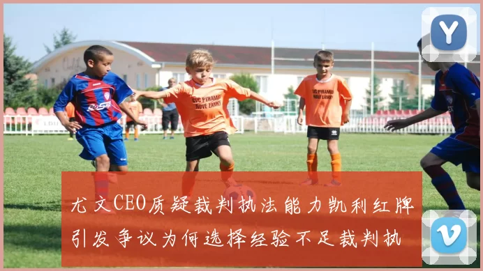 尤文CEO质疑裁判执法能力凯利红牌引发争议为何选择经验不足裁判执法欧冠比赛