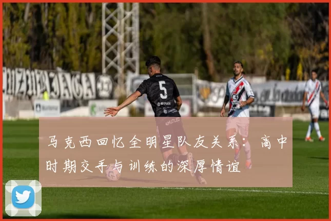 马克西回忆全明星队友关系：高中时期交手与训练的深厚情谊