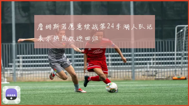 詹姆斯若愿意续战第24季湖人队记表示热烈欢迎回归