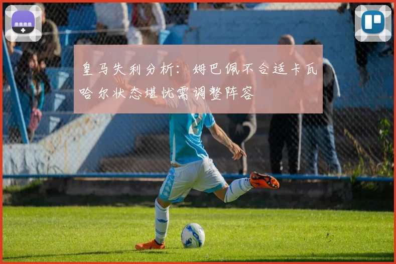皇马失利分析：姆巴佩不合适卡瓦哈尔状态堪忧需调整阵容