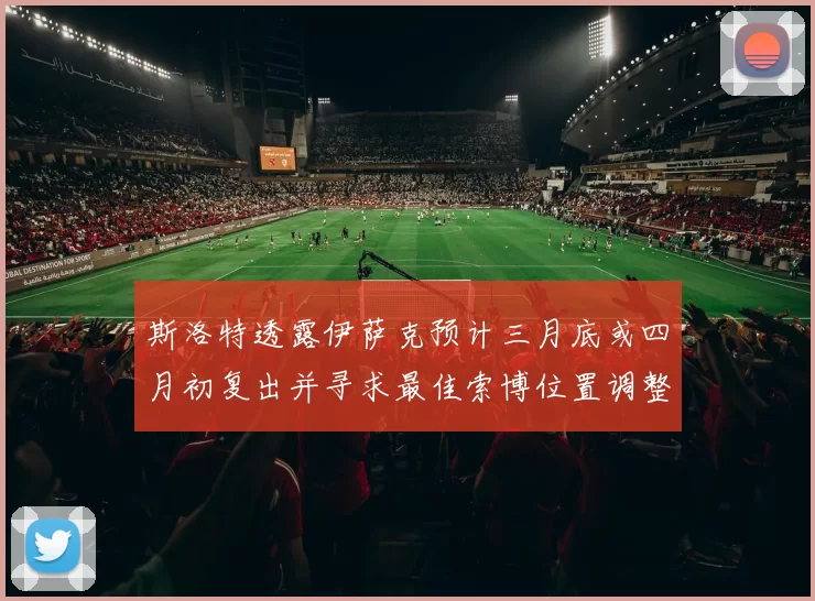 斯洛特透露伊萨克预计三月底或四月初复出并寻求最佳索博位置调整方案