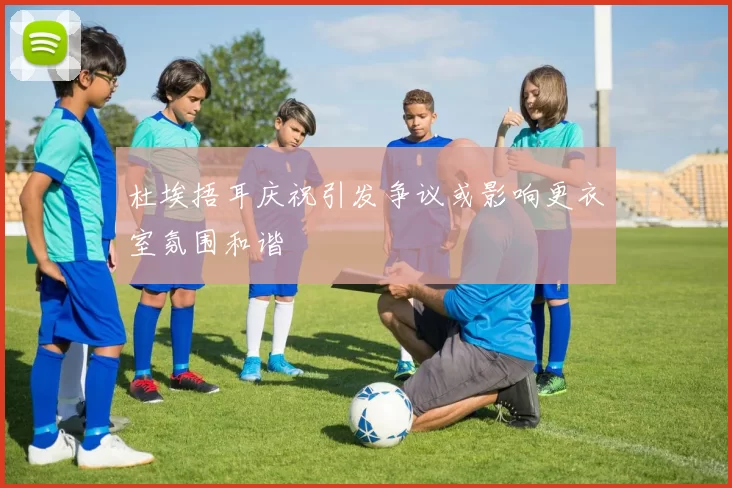杜埃捂耳庆祝引发争议或影响更衣室氛围和谐