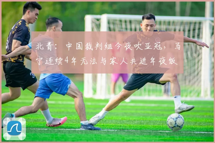 北青：中国裁判组今夜吹亚冠，马宁连续4年无法与家人共进年夜饭