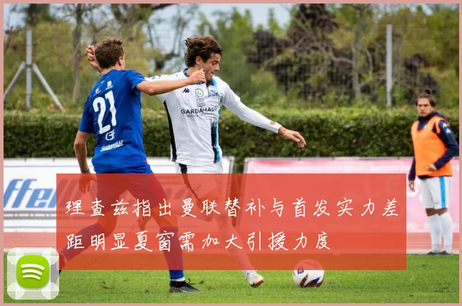 理查兹指出曼联替补与首发实力差距明显夏窗需加大引援力度