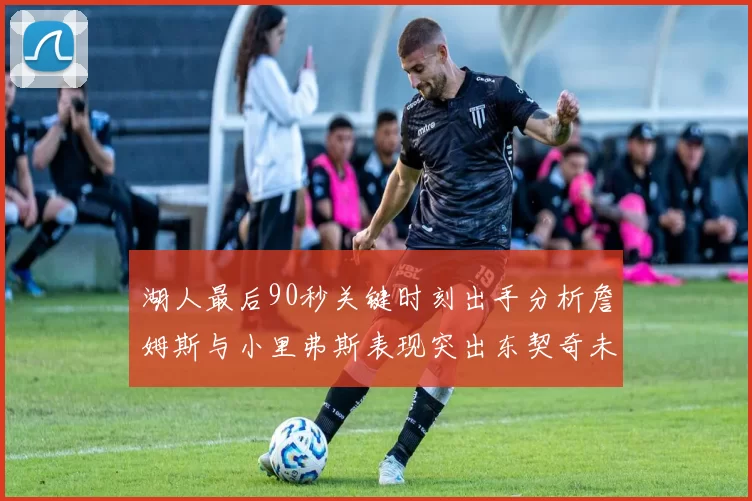 湖人最后90秒关键时刻出手分析詹姆斯与小里弗斯表现突出东契奇未能发力