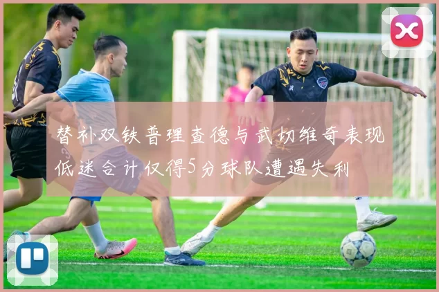 替补双铁普理查德与武切维奇表现低迷合计仅得5分球队遭遇失利