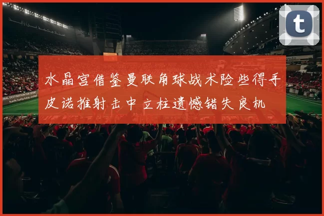 水晶宫借鉴曼联角球战术险些得手皮诺推射击中立柱遗憾错失良机