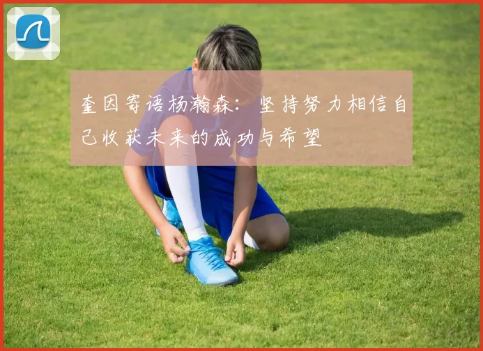 奎因寄语杨瀚森：坚持努力相信自己收获未来的成功与希望