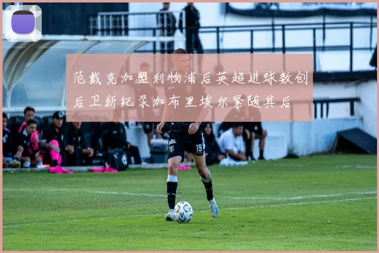 范戴克加盟利物浦后英超进球数创后卫新纪录加布里埃尔紧随其后