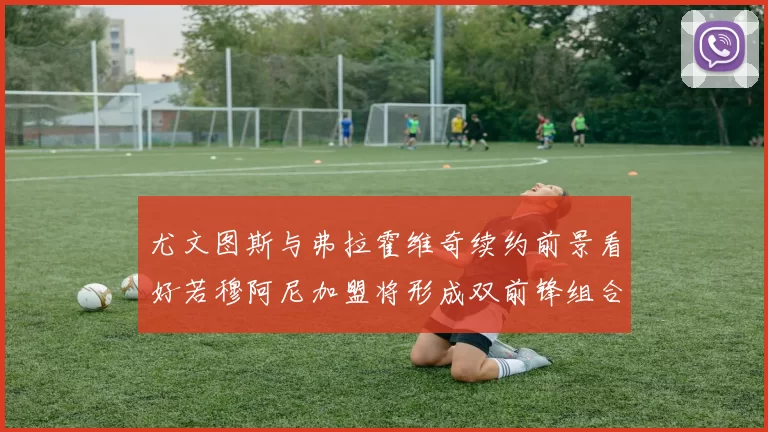 尤文图斯与弗拉霍维奇续约前景看好若穆阿尼加盟将形成双前锋组合