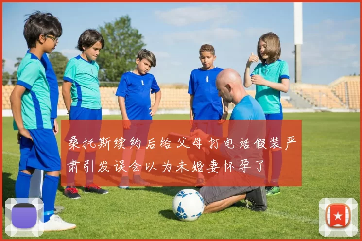 桑托斯续约后给父母打电话假装严肃引发误会以为未婚妻怀孕了