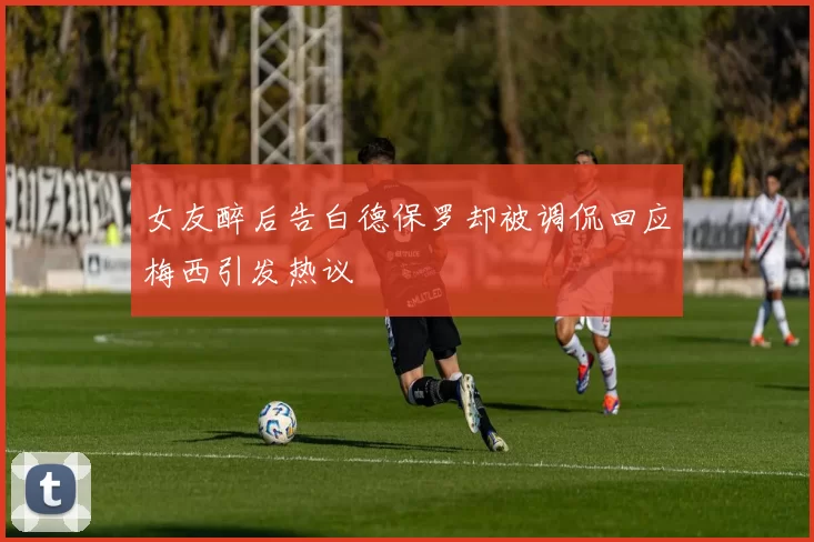 女友醉后告白德保罗却被调侃回应梅西引发热议