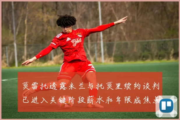 莫雷托透露米兰与托莫里续约谈判已进入关键阶段薪水和年限成焦点