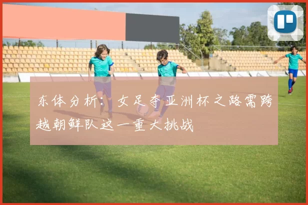 东体分析：女足夺亚洲杯之路需跨越朝鲜队这一重大挑战