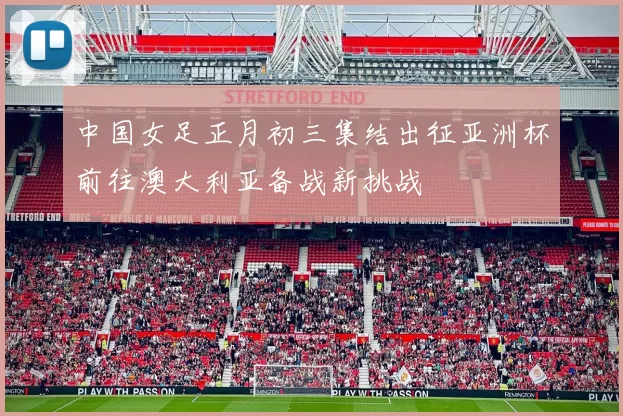 中国女足正月初三集结出征亚洲杯前往澳大利亚备战新挑战