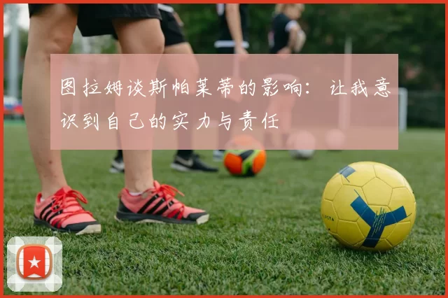 图拉姆谈斯帕莱蒂的影响：让我意识到自己的实力与责任