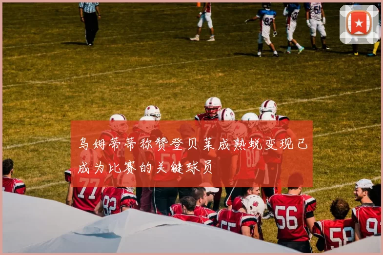乌姆蒂蒂称赞登贝莱成熟蜕变现已成为比赛的关键球员