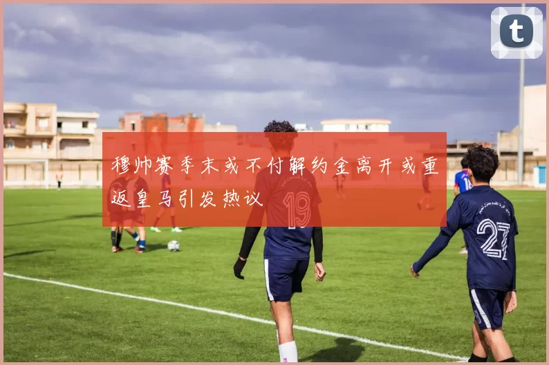 穆帅赛季末或不付解约金离开或重返皇马引发热议