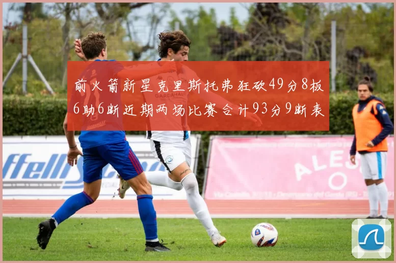 前火箭新星克里斯托弗狂砍49分8板6助6断近期两场比赛合计93分9断表现惊艳