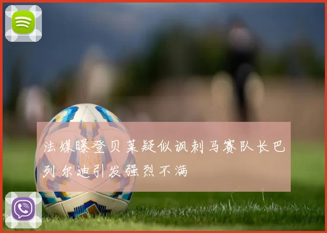 法媒曝登贝莱疑似讽刺马赛队长巴列尔迪引发强烈不满